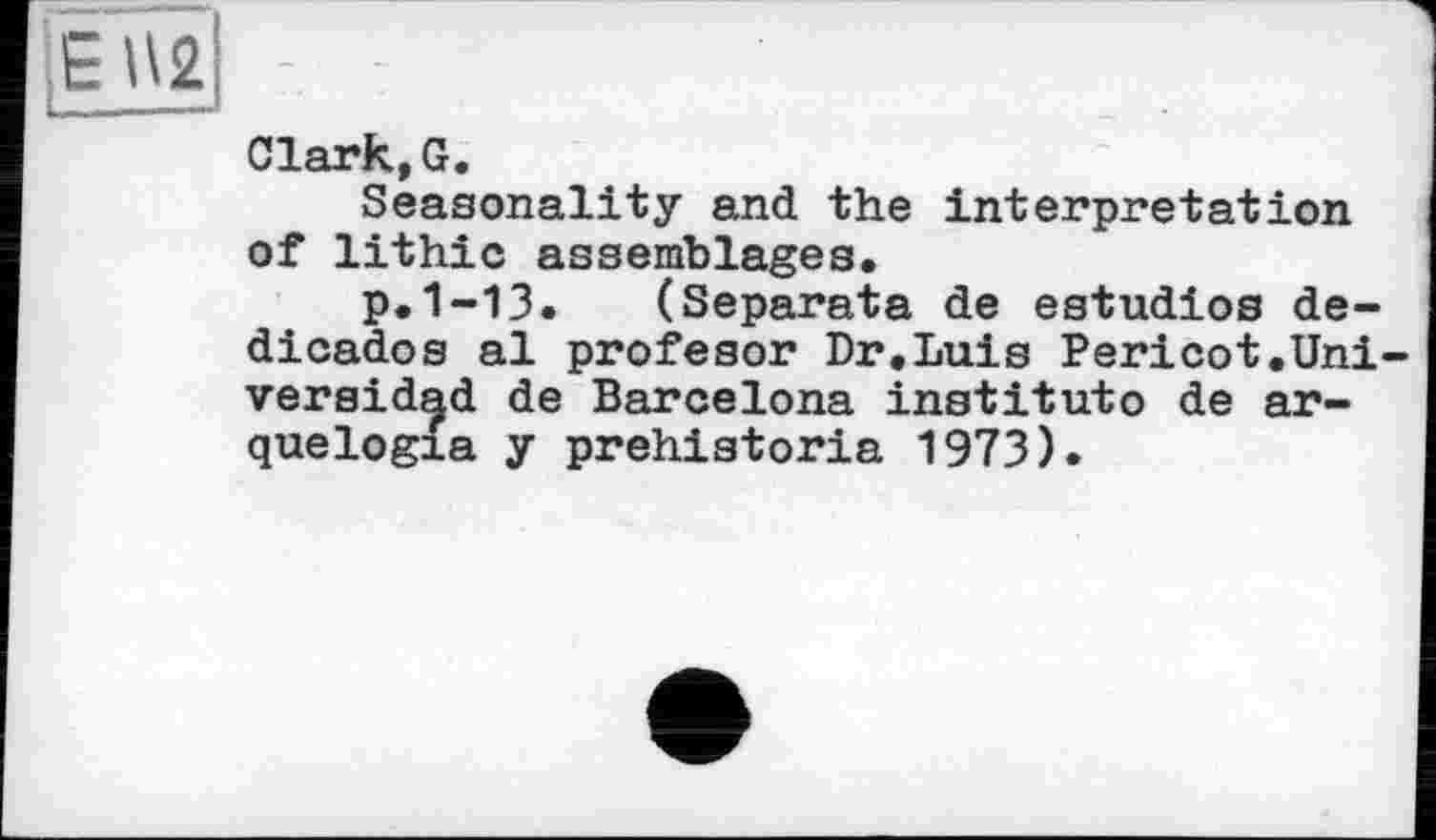 ﻿Clark,G.
Seasonality and the interpretation of lithic assemblages.
p.1-13. (Separata de estudios de-dicados al profesor Dr.Luis Pericot.Uni-versidad de Barcelona institute de ar-quelogia y prehistoria 1973).